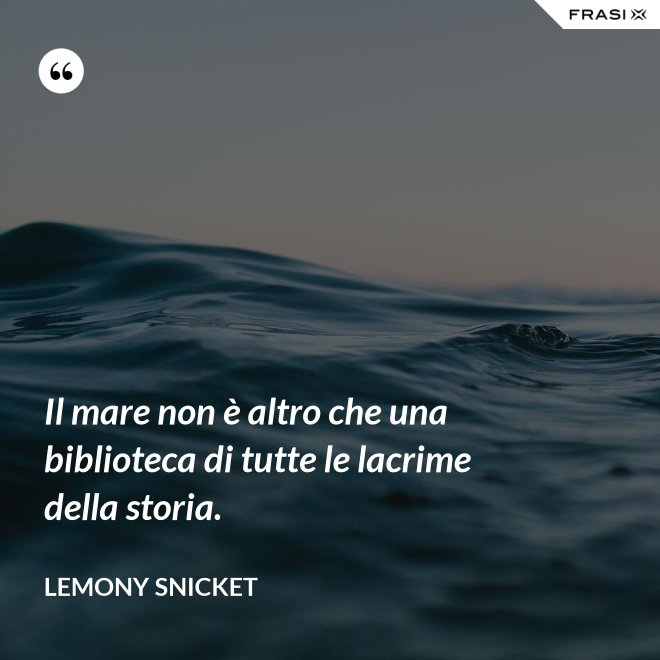 Il mare non è altro che una biblioteca di tutte le lacrime della storia. - Lemony Snicket