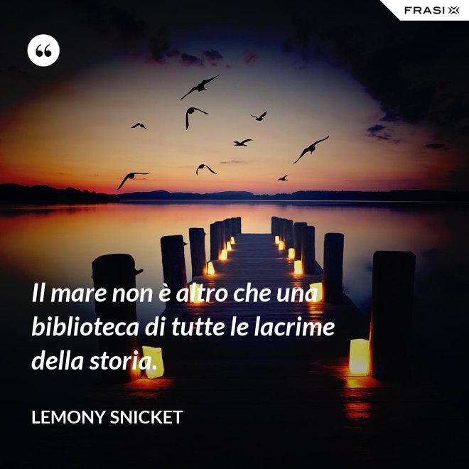 Il mare non è altro che una biblioteca di tutte le lacrime della storia. - Lemony Snicket