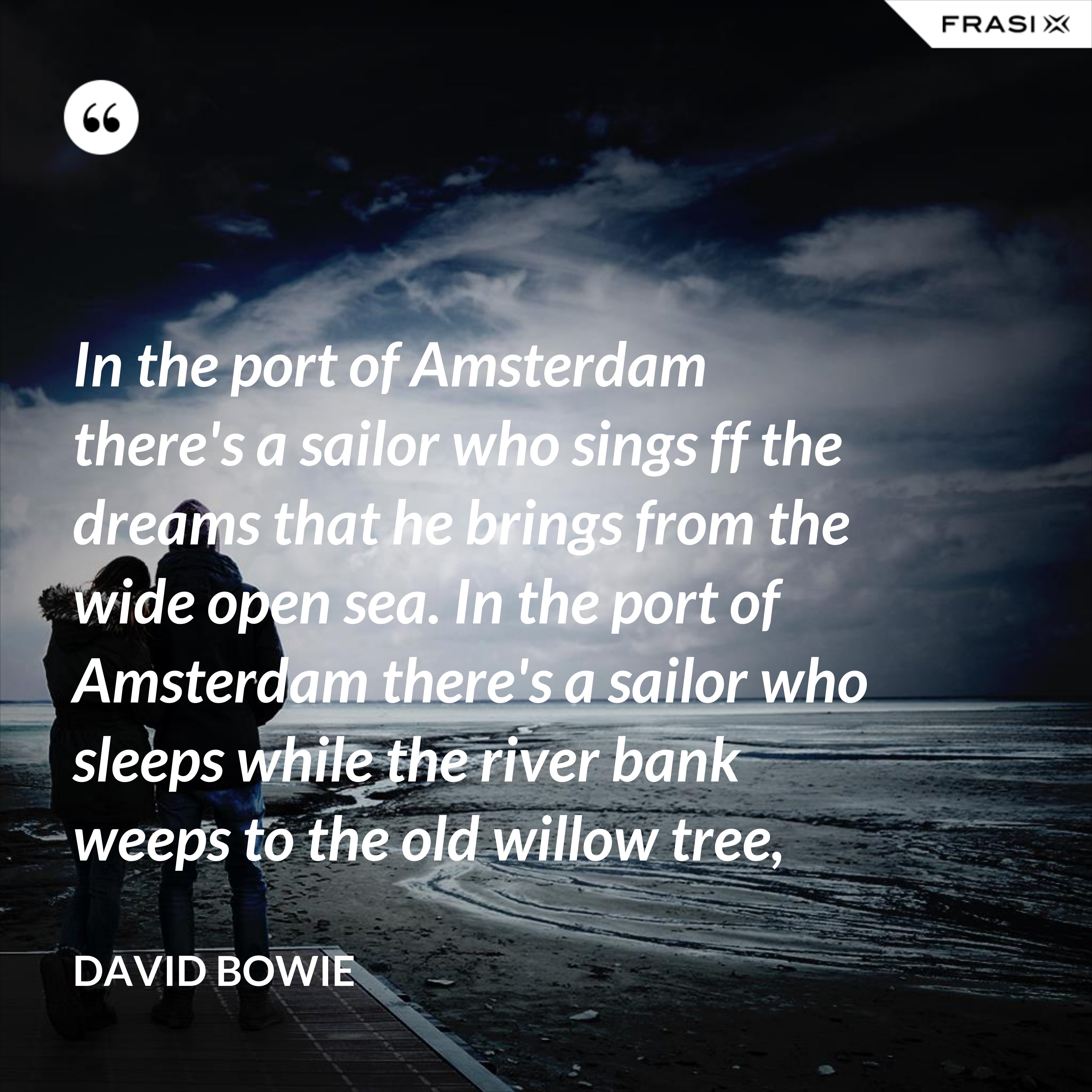 In the port of Amsterdam there's a sailor who sings ff the dreams that he brings from the wide open sea. In the port of Amsterdam there's a sailor who sleeps while the river bank weeps to the old willow tree, - David Bowie