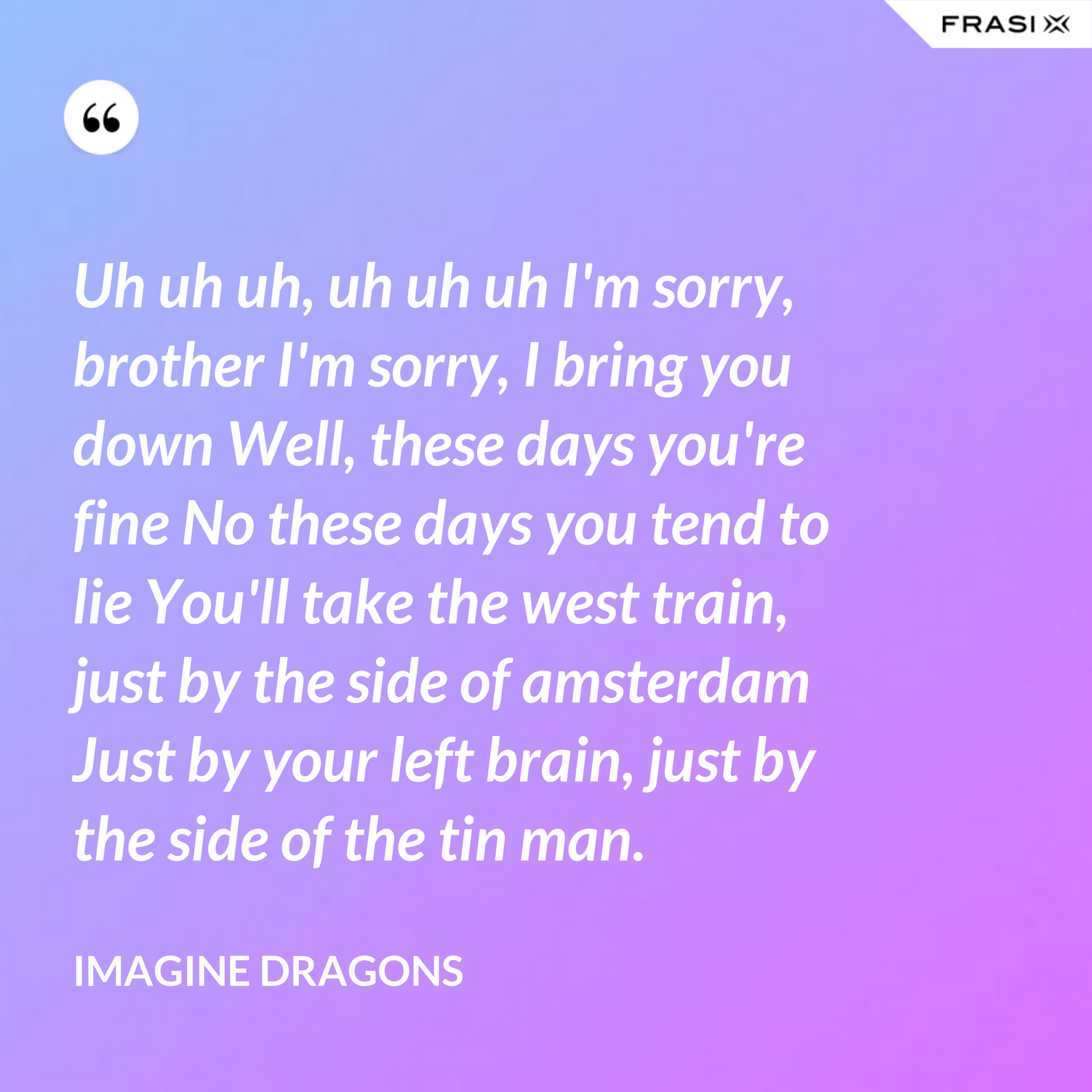 Uh uh uh, uh uh uh I'm sorry, brother I'm sorry, I bring you down Well, these days you're fine No these days you tend to lie You'll take the west train, just by the side of amsterdam Just by your left brain, just by the side of the tin man. - Imagine Dragons