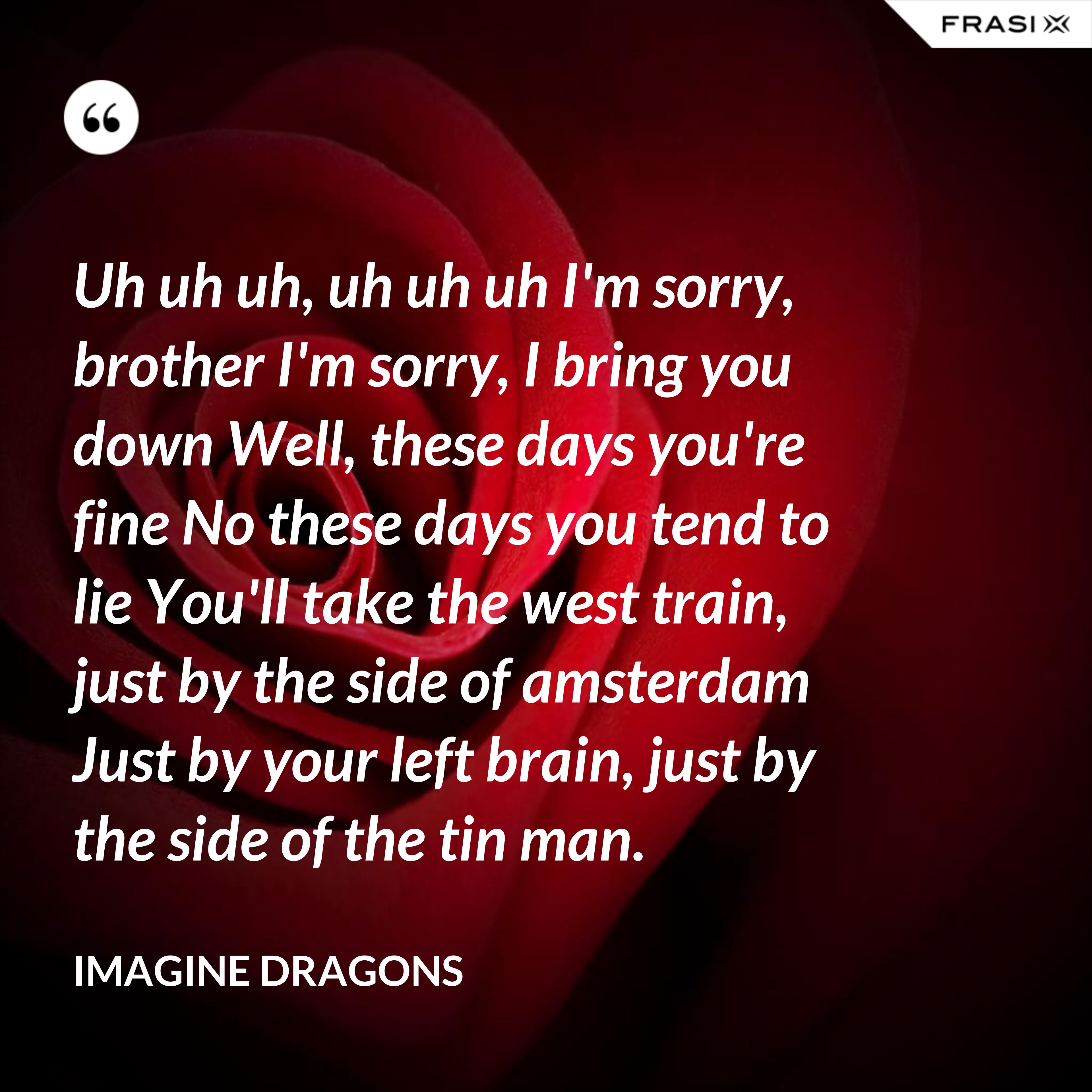 Uh uh uh, uh uh uh I'm sorry, brother I'm sorry, I bring you down Well, these days you're fine No these days you tend to lie You'll take the west train, just by the side of amsterdam Just by your left brain, just by the side of the tin man. - Imagine Dragons