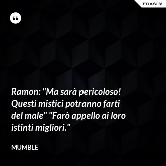 Ramon: "Ma sarà pericoloso! Questi mistici potranno farti del male" "Farò appello ai loro istinti migliori." - Mumble