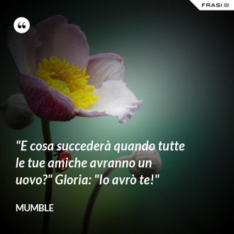 "E cosa succederà quando tutte le tue amiche avranno un uovo?" Gloria: "Io avrò te!" - Mumble