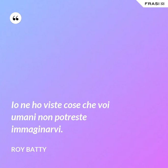 Io ne ho viste cose che voi umani non potreste immaginarvi. - Roy Batty