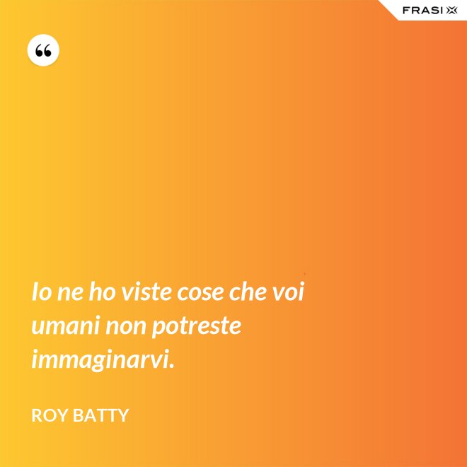 Io ne ho viste cose che voi umani non potreste immaginarvi. - Roy Batty