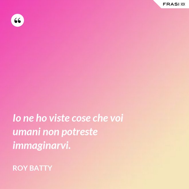 Io ne ho viste cose che voi umani non potreste immaginarvi. - Roy Batty