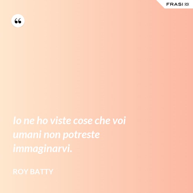 Io ne ho viste cose che voi umani non potreste immaginarvi. - Roy Batty