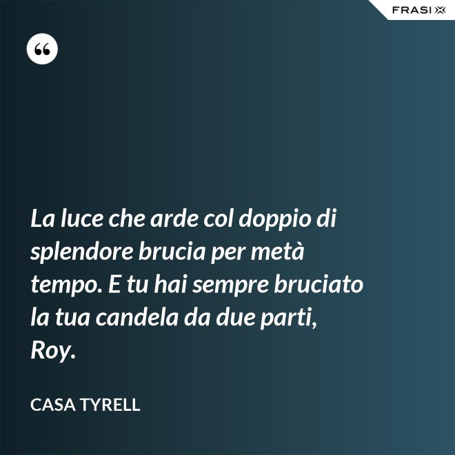 La luce che arde col doppio di splendore brucia per metà tempo. E tu hai sempre bruciato la tua candela da due parti, Roy. - Casa Tyrell