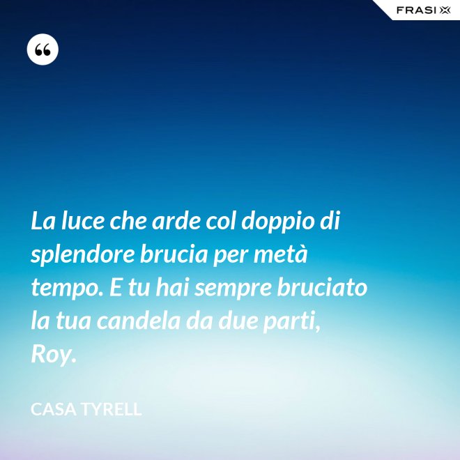 La luce che arde col doppio di splendore brucia per metà tempo. E tu hai sempre bruciato la tua candela da due parti, Roy. - Casa Tyrell