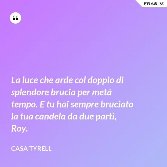 La luce che arde col doppio di splendore brucia per metà tempo. E tu hai sempre bruciato la tua candela da due parti, Roy. - Casa Tyrell
