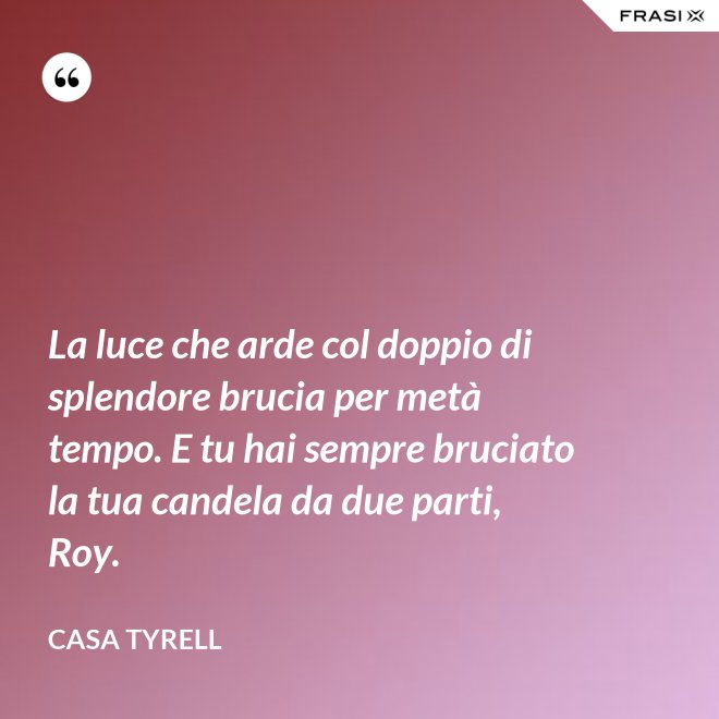 La luce che arde col doppio di splendore brucia per metà tempo. E tu hai sempre bruciato la tua candela da due parti, Roy. - Casa Tyrell