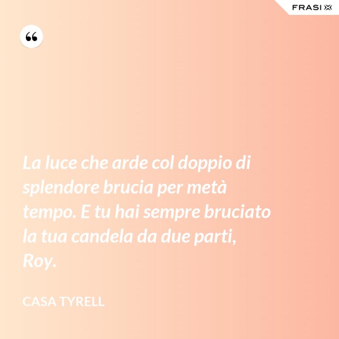 La luce che arde col doppio di splendore brucia per metà tempo. E tu hai sempre bruciato la tua candela da due parti, Roy. - Casa Tyrell