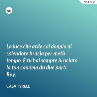 La luce che arde col doppio di splendore brucia per metà tempo. E tu hai sempre bruciato la tua candela da due parti, Roy. - Casa Tyrell