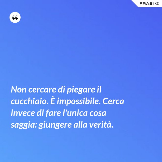 Non cercare di piegare il cucchiaio. È impossibile. Cerca invece di fare l'unica cosa saggia: giungere alla verità. - Anonimo