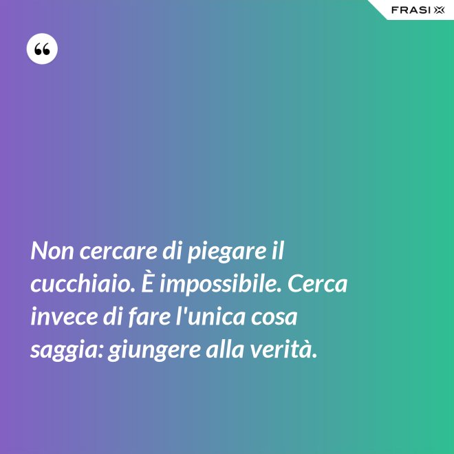 Non cercare di piegare il cucchiaio. È impossibile. Cerca invece di fare l'unica cosa saggia: giungere alla verità. - Anonimo