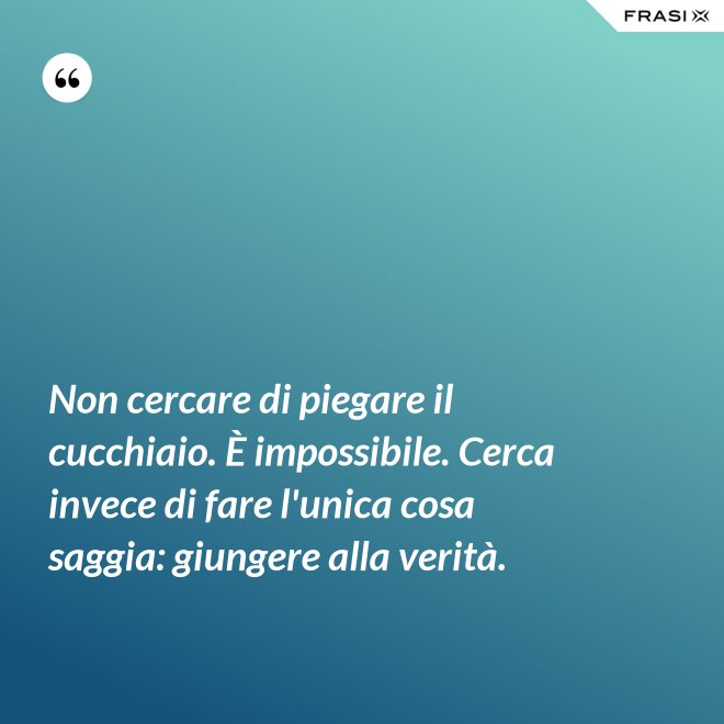 Non cercare di piegare il cucchiaio. È impossibile. Cerca invece di fare l'unica cosa saggia: giungere alla verità. - Anonimo