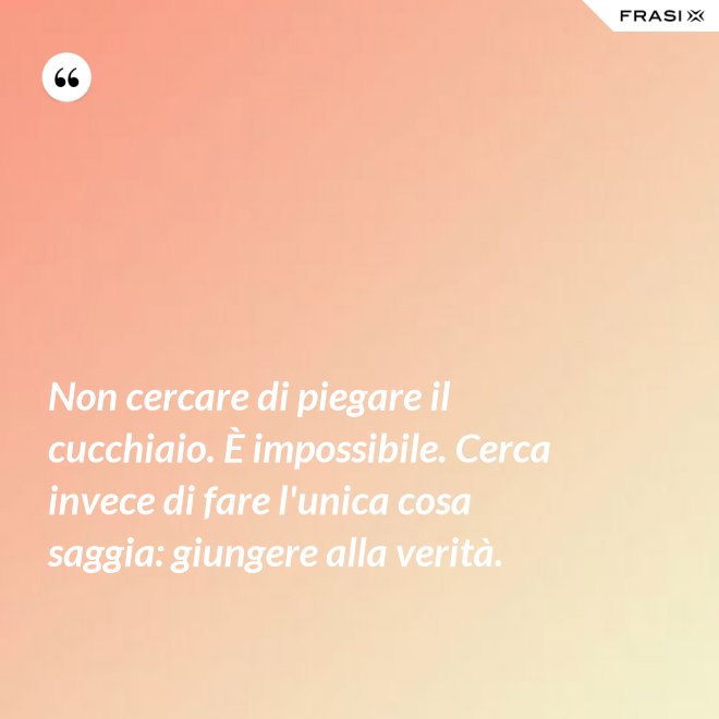 Non cercare di piegare il cucchiaio. È impossibile. Cerca invece di fare l'unica cosa saggia: giungere alla verità. - Anonimo