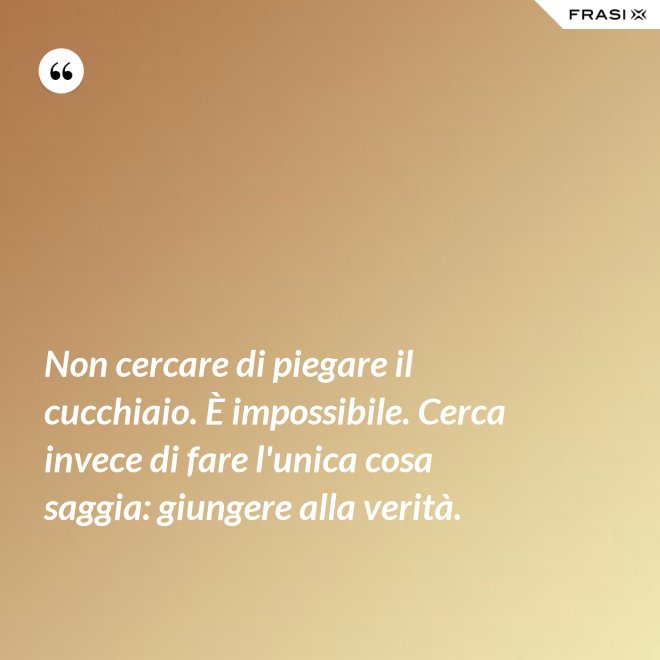 Non cercare di piegare il cucchiaio. È impossibile. Cerca invece di fare l'unica cosa saggia: giungere alla verità. - Anonimo