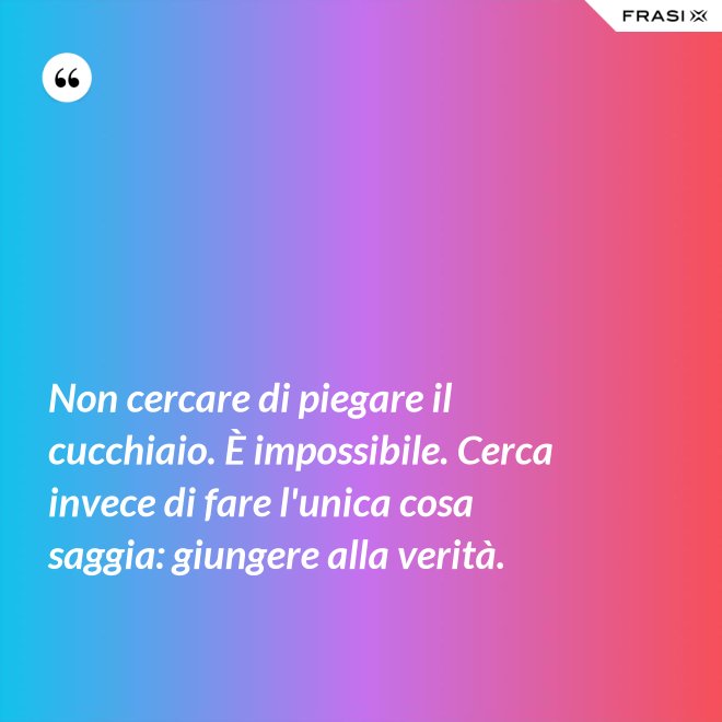 Non cercare di piegare il cucchiaio. È impossibile. Cerca invece di fare l'unica cosa saggia: giungere alla verità. - Anonimo