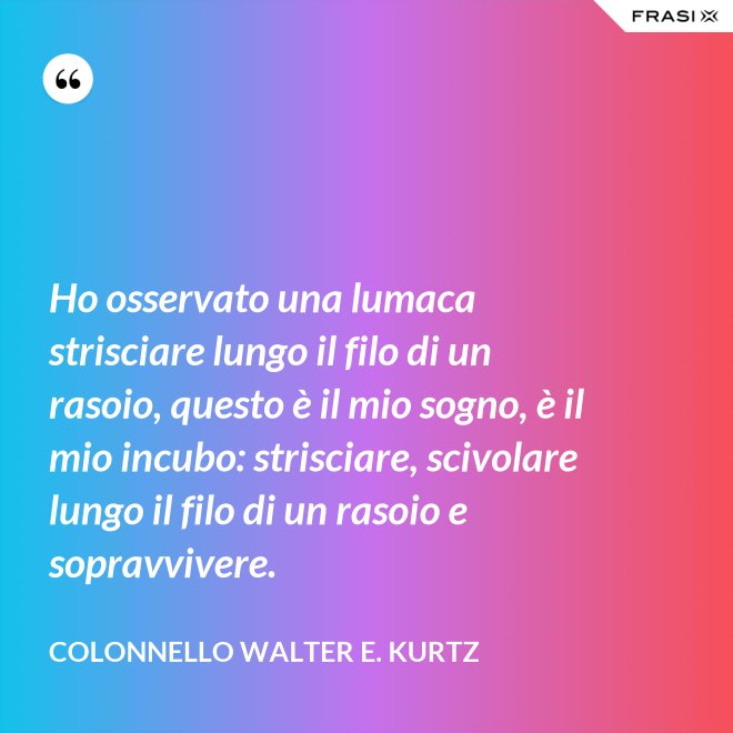 Ho osservato una lumaca strisciare lungo il filo di un rasoio, questo è il mio sogno, è il mio incubo: strisciare, scivolare lungo il filo di un rasoio e sopravvivere. - Colonnello Walter E. Kurtz