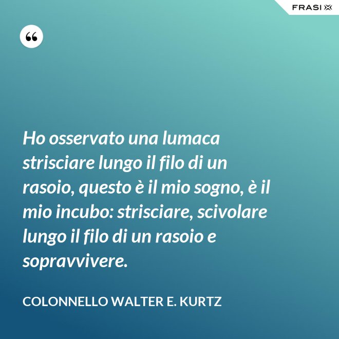 Ho osservato una lumaca strisciare lungo il filo di un rasoio, questo è il mio sogno, è il mio incubo: strisciare, scivolare lungo il filo di un rasoio e sopravvivere. - Colonnello Walter E. Kurtz