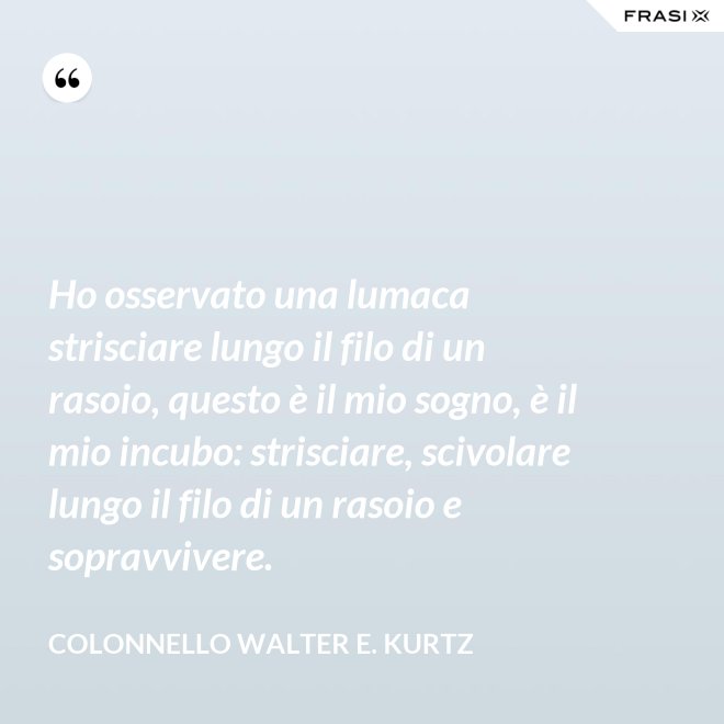 Ho osservato una lumaca strisciare lungo il filo di un rasoio, questo è il mio sogno, è il mio incubo: strisciare, scivolare lungo il filo di un rasoio e sopravvivere. - Colonnello Walter E. Kurtz