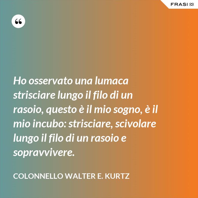 Ho osservato una lumaca strisciare lungo il filo di un rasoio, questo è il mio sogno, è il mio incubo: strisciare, scivolare lungo il filo di un rasoio e sopravvivere. - Colonnello Walter E. Kurtz