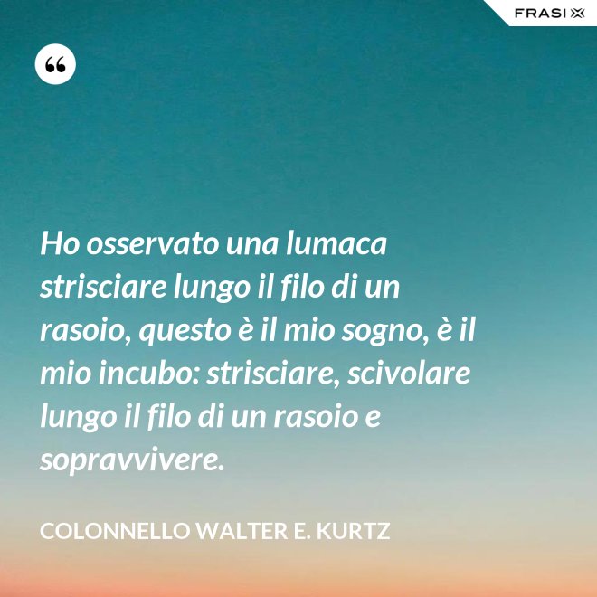 Ho osservato una lumaca strisciare lungo il filo di un rasoio, questo è il mio sogno, è il mio incubo: strisciare, scivolare lungo il filo di un rasoio e sopravvivere. - Colonnello Walter E. Kurtz