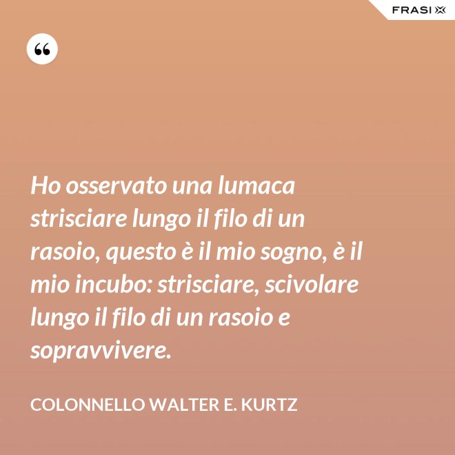 Ho osservato una lumaca strisciare lungo il filo di un rasoio, questo è il mio sogno, è il mio incubo: strisciare, scivolare lungo il filo di un rasoio e sopravvivere. - Colonnello Walter E. Kurtz