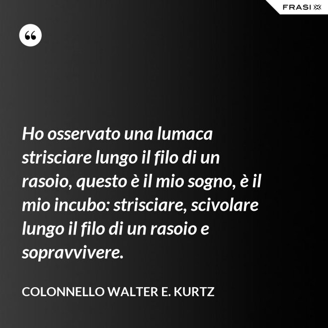 Ho osservato una lumaca strisciare lungo il filo di un rasoio, questo è il mio sogno, è il mio incubo: strisciare, scivolare lungo il filo di un rasoio e sopravvivere. - Colonnello Walter E. Kurtz