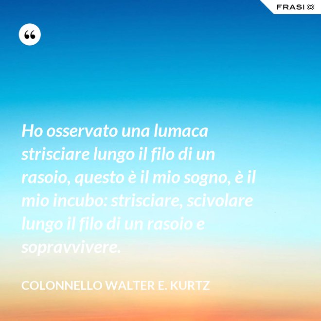 Ho osservato una lumaca strisciare lungo il filo di un rasoio, questo è il mio sogno, è il mio incubo: strisciare, scivolare lungo il filo di un rasoio e sopravvivere. - Colonnello Walter E. Kurtz