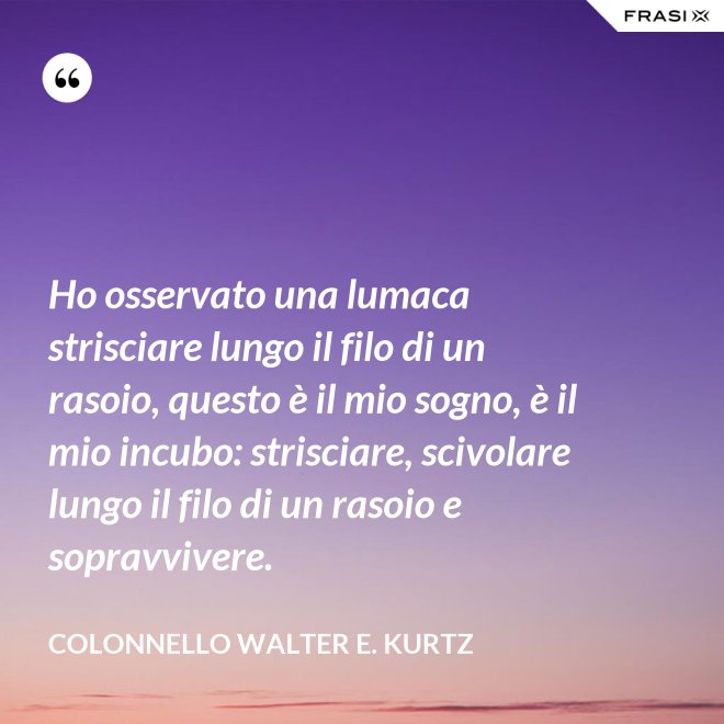 Ho osservato una lumaca strisciare lungo il filo di un rasoio, questo è il mio sogno, è il mio incubo: strisciare, scivolare lungo il filo di un rasoio e sopravvivere. - Colonnello Walter E. Kurtz