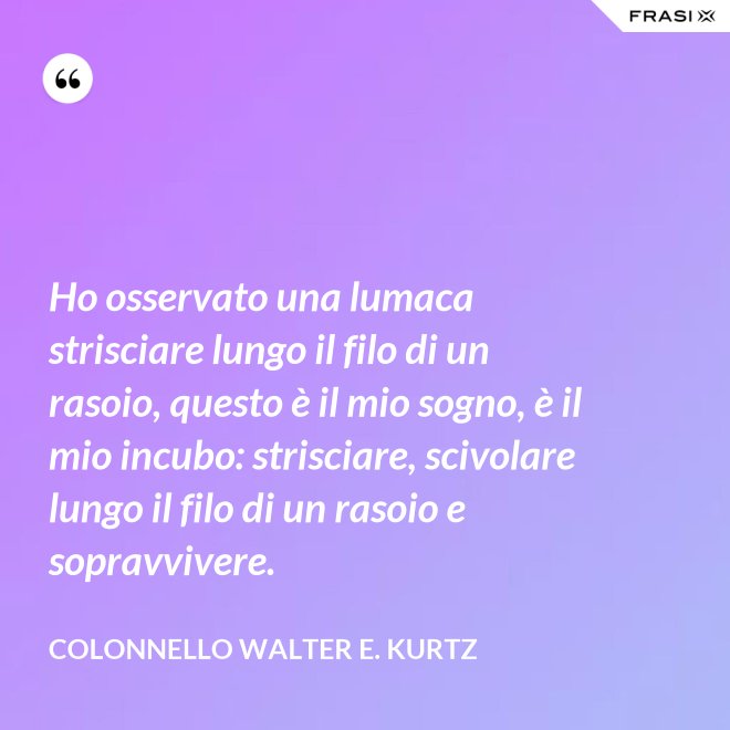 Ho osservato una lumaca strisciare lungo il filo di un rasoio, questo è il mio sogno, è il mio incubo: strisciare, scivolare lungo il filo di un rasoio e sopravvivere. - Colonnello Walter E. Kurtz