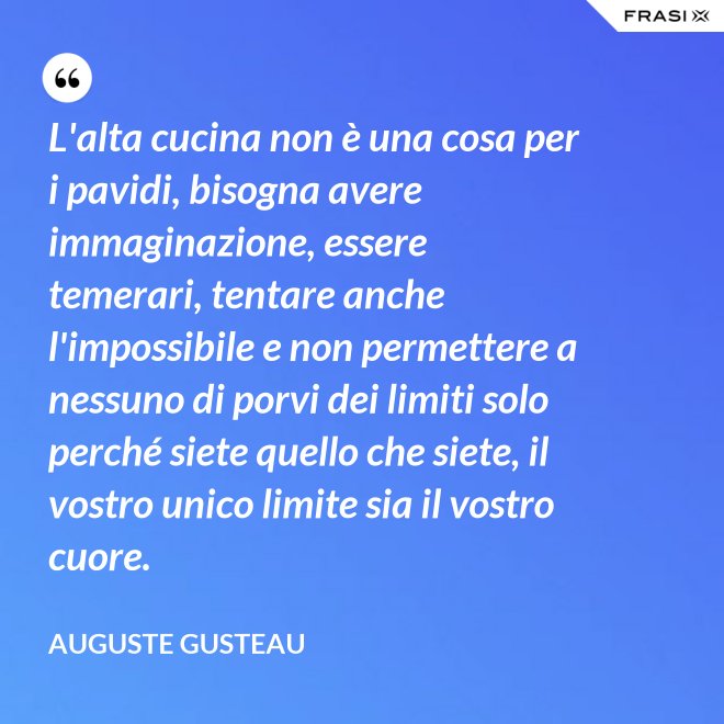 L'alta cucina non è una cosa per i pavidi, bisogna avere immaginazione, essere temerari, tentare anche l'impossibile e non permettere a nessuno di porvi dei limiti solo perché siete quello che siete, il vostro unico limite sia il vostro cuore. - Auguste Gusteau