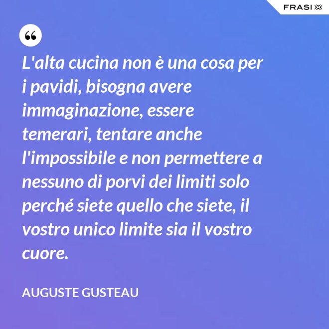 L'alta cucina non è una cosa per i pavidi, bisogna avere immaginazione, essere temerari, tentare anche l'impossibile e non permettere a nessuno di porvi dei limiti solo perché siete quello che siete, il vostro unico limite sia il vostro cuore. - Auguste Gusteau