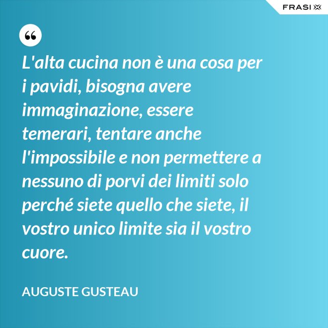 L'alta cucina non è una cosa per i pavidi, bisogna avere immaginazione, essere temerari, tentare anche l'impossibile e non permettere a nessuno di porvi dei limiti solo perché siete quello che siete, il vostro unico limite sia il vostro cuore. - Auguste Gusteau