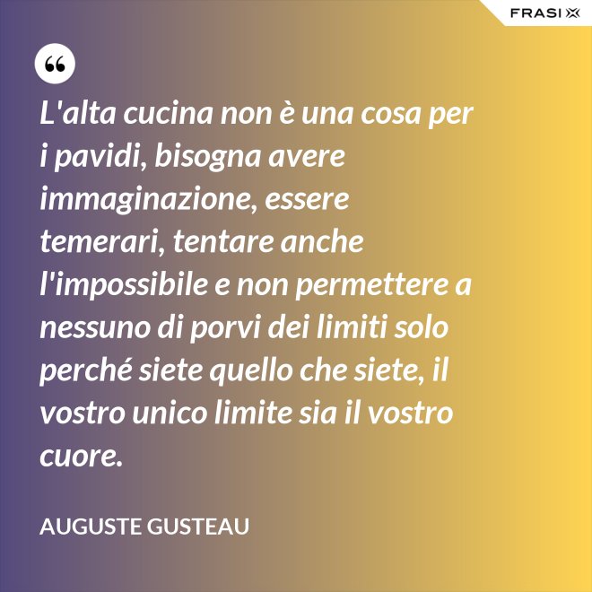 L'alta cucina non è una cosa per i pavidi, bisogna avere immaginazione, essere temerari, tentare anche l'impossibile e non permettere a nessuno di porvi dei limiti solo perché siete quello che siete, il vostro unico limite sia il vostro cuore. - Auguste Gusteau