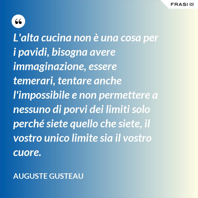 L'alta cucina non è una cosa per i pavidi, bisogna avere immaginazione, essere temerari, tentare anche l'impossibile e non permettere a nessuno di porvi dei limiti solo perché siete quello che siete, il vostro unico limite sia il vostro cuore. - Auguste Gusteau