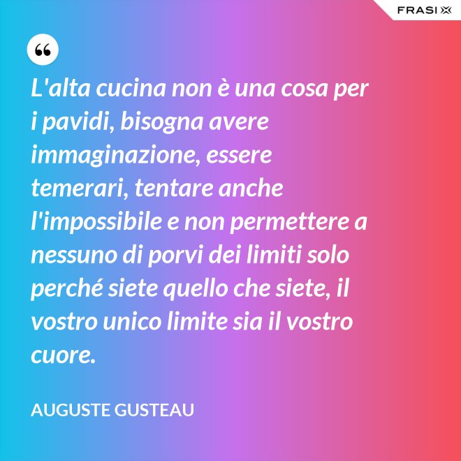 L'alta cucina non è una cosa per i pavidi, bisogna avere immaginazione, essere temerari, tentare anche l'impossibile e non permettere a nessuno di porvi dei limiti solo perché siete quello che siete, il vostro unico limite sia il vostro cuore. - Auguste Gusteau