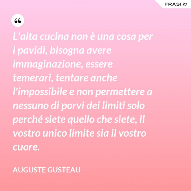 L'alta cucina non è una cosa per i pavidi, bisogna avere immaginazione, essere temerari, tentare anche l'impossibile e non permettere a nessuno di porvi dei limiti solo perché siete quello che siete, il vostro unico limite sia il vostro cuore. - Auguste Gusteau