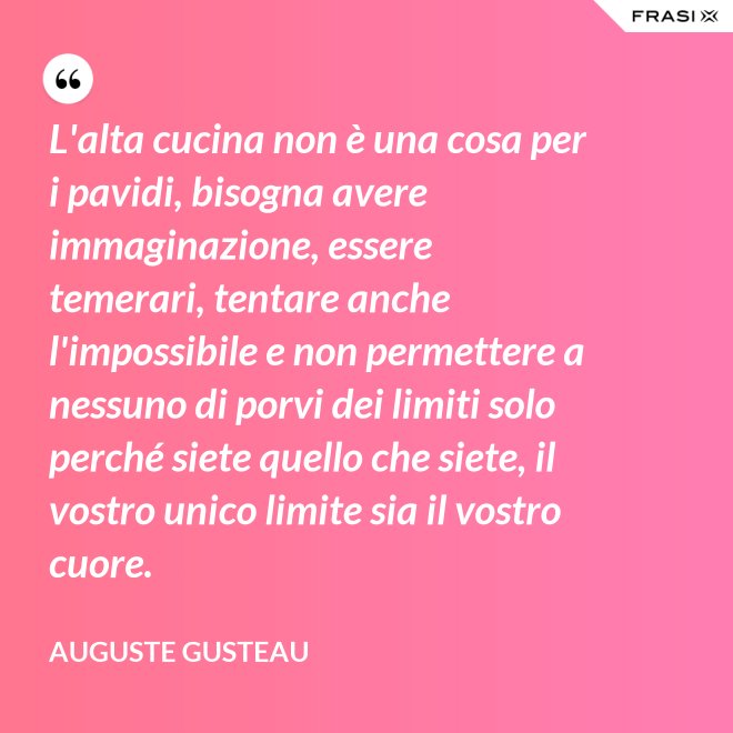 L'alta cucina non è una cosa per i pavidi, bisogna avere immaginazione, essere temerari, tentare anche l'impossibile e non permettere a nessuno di porvi dei limiti solo perché siete quello che siete, il vostro unico limite sia il vostro cuore. - Auguste Gusteau