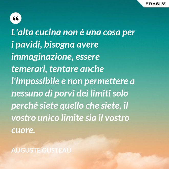 L'alta cucina non è una cosa per i pavidi, bisogna avere immaginazione, essere temerari, tentare anche l'impossibile e non permettere a nessuno di porvi dei limiti solo perché siete quello che siete, il vostro unico limite sia il vostro cuore. - Auguste Gusteau