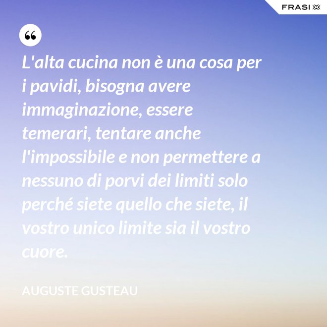 L'alta cucina non è una cosa per i pavidi, bisogna avere immaginazione, essere temerari, tentare anche l'impossibile e non permettere a nessuno di porvi dei limiti solo perché siete quello che siete, il vostro unico limite sia il vostro cuore. - Auguste Gusteau