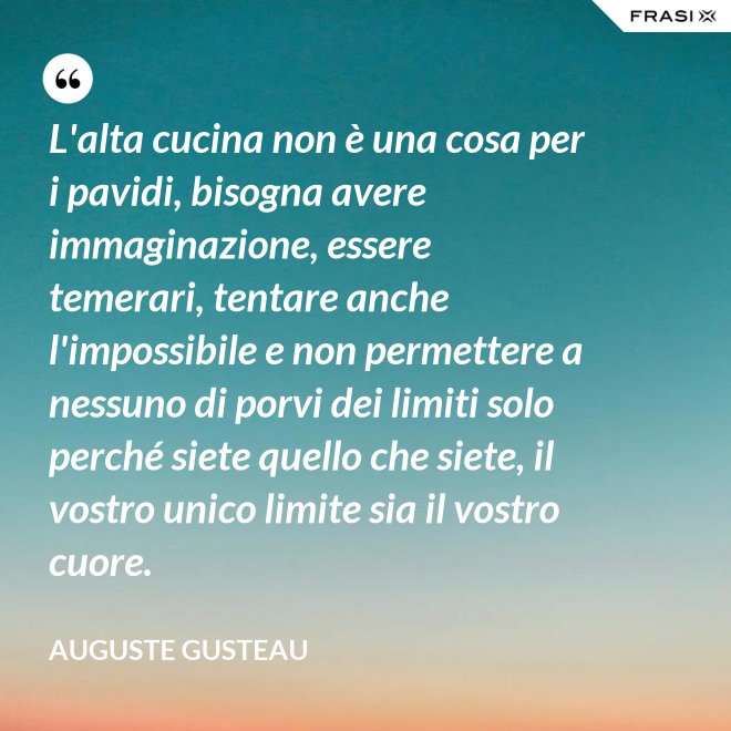 L'alta cucina non è una cosa per i pavidi, bisogna avere immaginazione, essere temerari, tentare anche l'impossibile e non permettere a nessuno di porvi dei limiti solo perché siete quello che siete, il vostro unico limite sia il vostro cuore. - Auguste Gusteau