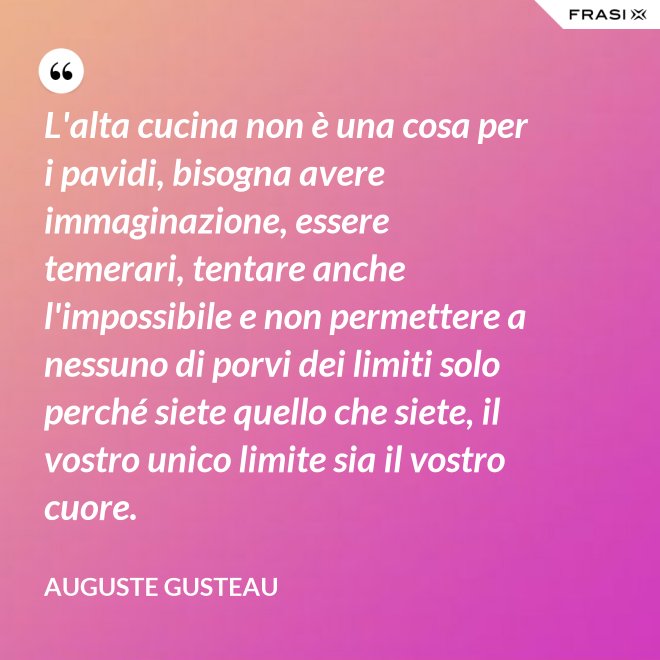 L'alta cucina non è una cosa per i pavidi, bisogna avere immaginazione, essere temerari, tentare anche l'impossibile e non permettere a nessuno di porvi dei limiti solo perché siete quello che siete, il vostro unico limite sia il vostro cuore. - Auguste Gusteau