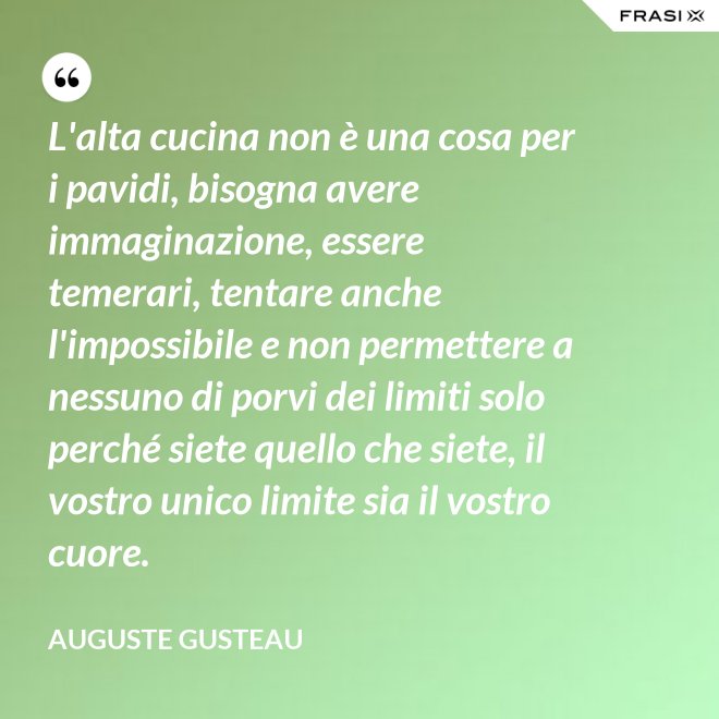 L'alta cucina non è una cosa per i pavidi, bisogna avere immaginazione, essere temerari, tentare anche l'impossibile e non permettere a nessuno di porvi dei limiti solo perché siete quello che siete, il vostro unico limite sia il vostro cuore. - Auguste Gusteau