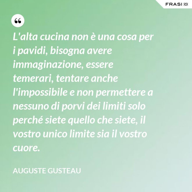 L'alta cucina non è una cosa per i pavidi, bisogna avere immaginazione, essere temerari, tentare anche l'impossibile e non permettere a nessuno di porvi dei limiti solo perché siete quello che siete, il vostro unico limite sia il vostro cuore. - Auguste Gusteau