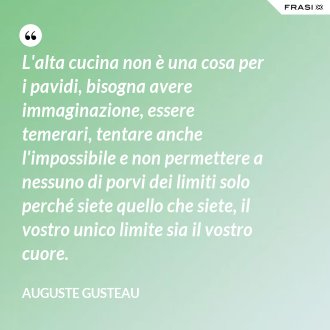 L'alta cucina non è una cosa per i pavidi, bisogna avere immaginazione, essere temerari, tentare anche l'impossibile e non permettere a nessuno di porvi dei limiti solo perché siete quello che siete, il vostro unico limite sia il vostro cuore. - Auguste Gusteau