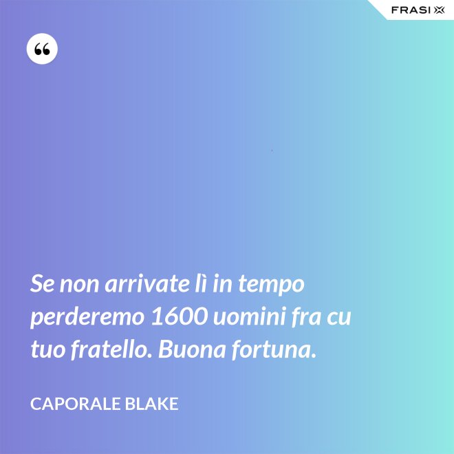 Se non arrivate lì in tempo perderemo 1600 uomini fra cu tuo fratello. Buona fortuna. - Caporale Blake