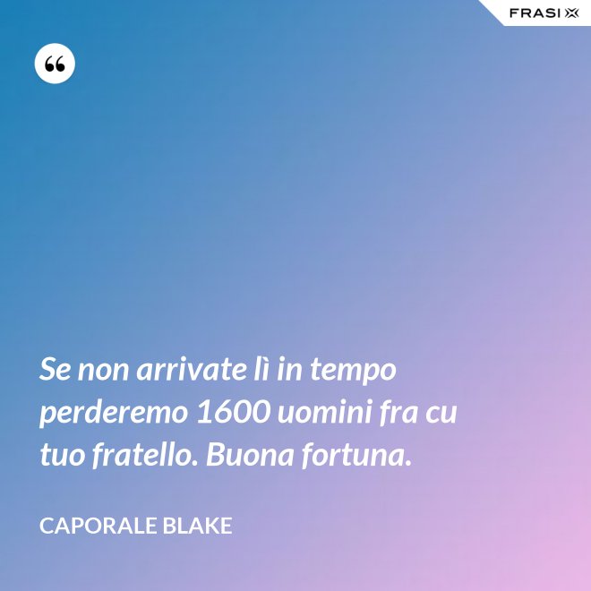 Se non arrivate lì in tempo perderemo 1600 uomini fra cu tuo fratello. Buona fortuna. - Caporale Blake
